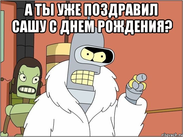 а ты уже поздравил Сашу с днем рождения? , Мем Бендер