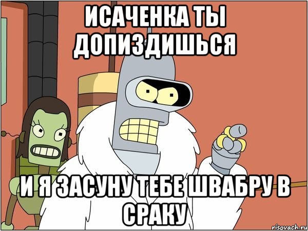 исаченка ты допиздишься и я засуну тебе швабру в сраку, Мем Бендер