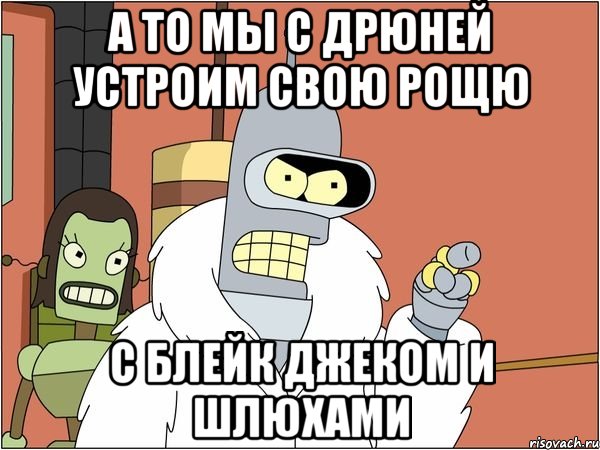 а то мы с дрюней устроим свою рощю с блейк джеком и шлюхами, Мем Бендер