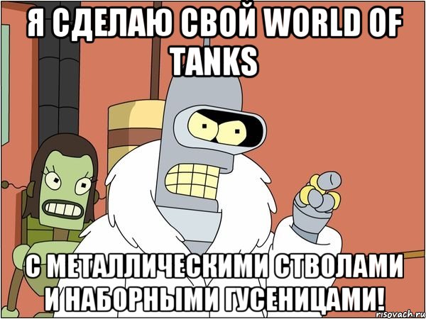 Я СДЕЛАЮ СВОЙ WORLD OF TANKS С МЕТАЛЛИЧЕСКИМИ СТВОЛАМИ И НАБОРНЫМИ ГУСЕНИЦАМИ!, Мем Бендер