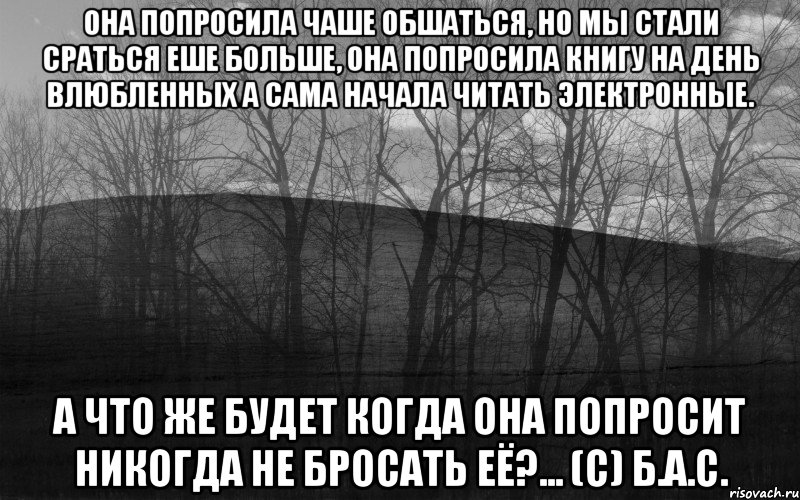 Она попросила чаше обшаться, но мы стали сраться еше больше, она попросила книгу на День влюбленных а сама начала читать электронные. а что же будет когда она попросит никогда не бросать её?... (с) Б.А.С., Мем безысходность лес