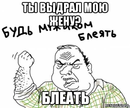 Ты выдрал мою жену? БЛЕАТЬ, Мем блять