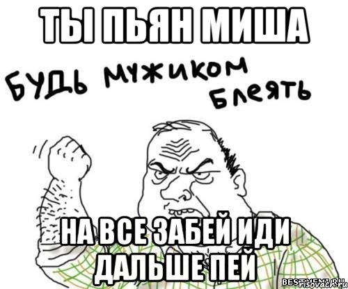 Ты пьян Миша на все забей иди дальше пей, Мем блять