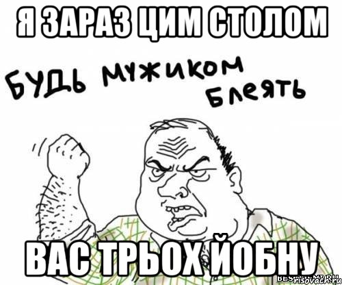 я зараз цим столом вас трьох йобну, Мем блять