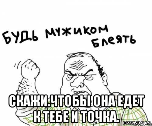  Скажи.чтобы она едет к тебе и точка., Мем блять