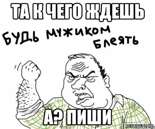 Та к чего ждешь А? Пиши, Мем блять