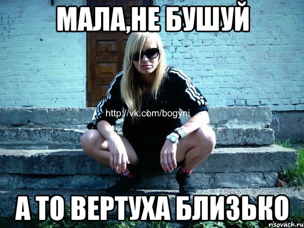 МАЛА,НЕ БУШУЙ А ТО ВЕРТУХА БЛИЗЬКО