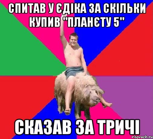 СПИТАВ У ЄДІКА ЗА СКІЛЬКИ КУПИВ "ПЛАНЄТУ 5" СКАЗАВ ЗА ТРИЧІ