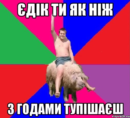 ЄДІК ТИ ЯК НІЖ З ГОДАМИ ТУПІШАЄШ