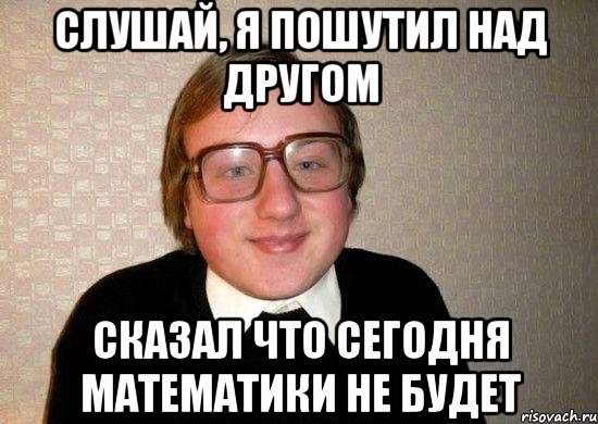 Слушай, я пошутил над другом Сказал что сегодня математики не будет, Мем Ботан