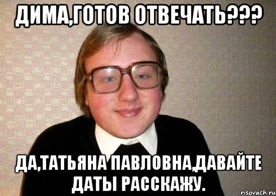 Дима,готов отвечать??? да,Татьяна Павловна,давайте даты расскажу., Мем Ботан