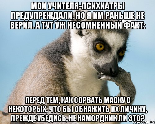 мои учителя-психиатры предупреждали, но я им раньше не верил. а тут уж несомненный факт: Перед тем, как сорвать маску с некоторых, что бы обнажить их личину, прежде убедись, не намордник ли это?