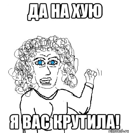 да на хую я вас крутила!