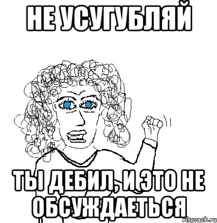 не усугубляй ты дебил, и это не обсуждаеться, Мем Будь бабой-блеадь