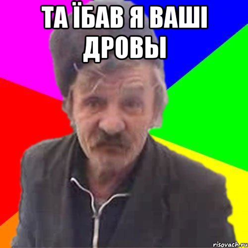 ТА ЇБАВ Я ВАШI ДРОВЫ 
