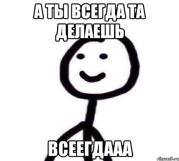 а ты всегда та делаешь ВСЕЕГДААА