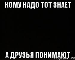 КОМУ НАДО ТОТ ЗНАЕТ А ДРУЗЬЯ ПОНИМАЮТ