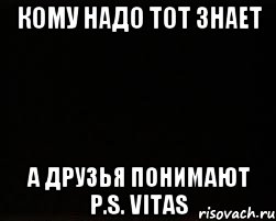 КОМУ НАДО ТОТ ЗНАЕТ А ДРУЗЬЯ ПОНИМАЮТ P.S. VITAS