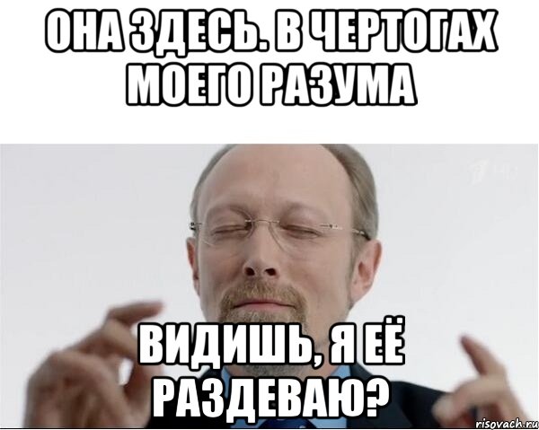 ОНА ЗДЕСЬ. В ЧЕРТОГАХ МОЕГО РАЗУМА ВИДИШЬ, Я ЕЁ РАЗДЕВАЮ?