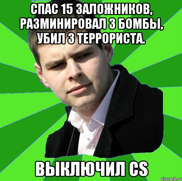 Спас 15 заложников, разминировал 3 бомбы, убил 3 террориста. выключил CS