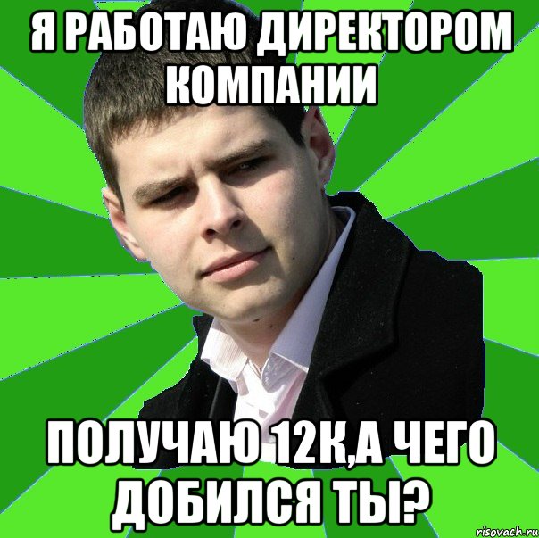 я работаю директором компании получаю 12к,а чего добился ты?