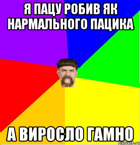 Я пацу робив як нармального пацика а виросло гамно