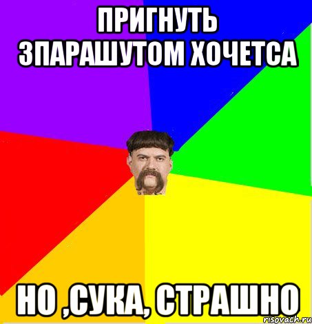 пригнуть зпарашутом хочетса но ,сука, страшно