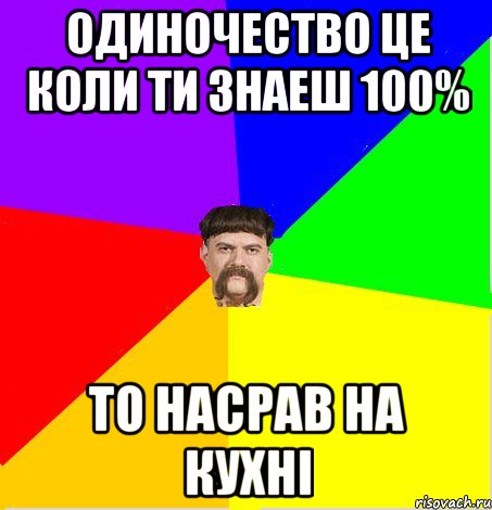 одиночество це коли ти знаеш 100% то насрав на кухні