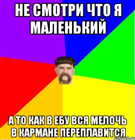 не смотри что я маленький а то как в ебу вся мелочь в кармане переплавится