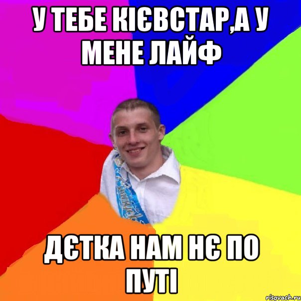 у тебе кієвстар,а у мене лайф дєтка нам нє по путі
