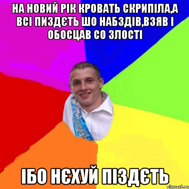 на новий рік кровать скрипіла,а всі пиздєть шо набздів,взяв і обосцав со злості ібо нєхуй піздєть