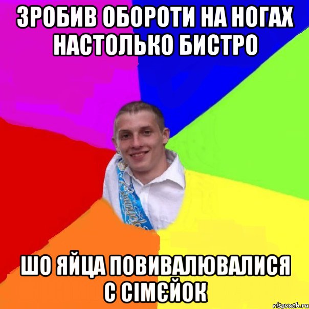 зробив обороти на ногах настолько бистро шо яйца повивалювалися с сімєйок