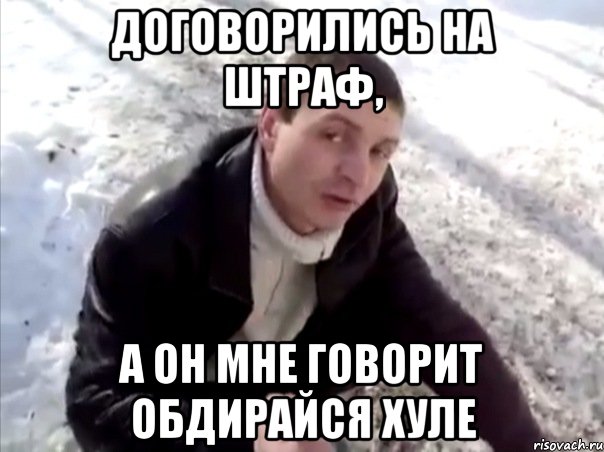 договорились на штраф, а он мне говорит обдирайся хуле