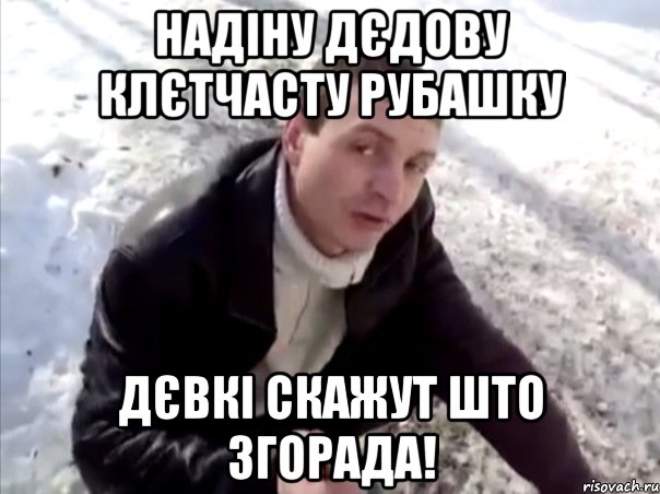 надіну дєдову клєтчасту рубашку дєвкі скажут што згорада!