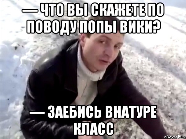 — Что вы скажете по поводу попы Вики? — Заебись внатуре класс