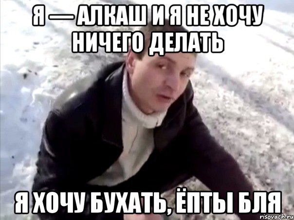 я — алкаш и я не хочу ничего делать я хочу бухать, ёпты бля