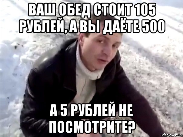ваш обед стоит 105 рублей, а вы даёте 500 а 5 рублей не посмотрите?