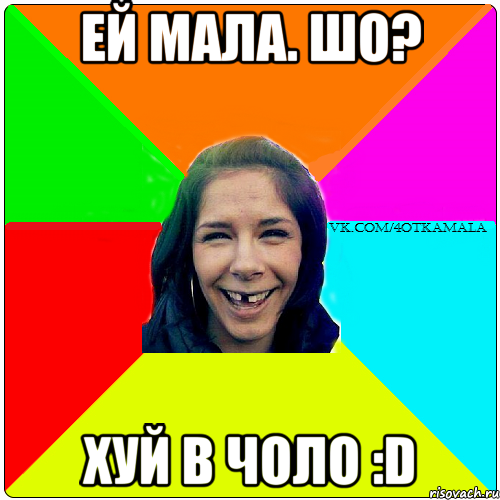 Ей мала. Шо? ХУЙ в ЧОЛО :D