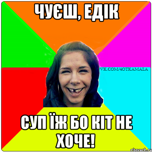 Чуєш, Едік Суп їж бо кіт не хоче!