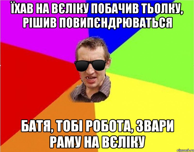 їхав на вєліку побачив тьолку, рішив повипєндрюваться батя, тобі робота, звари раму на вєліку