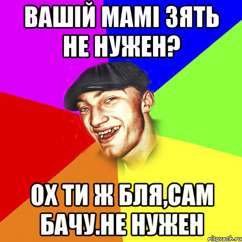 Вашій мамі зять не нужен? Ох ти ж бля,сам бачу.Не нужен, Мем Чоткий Едик