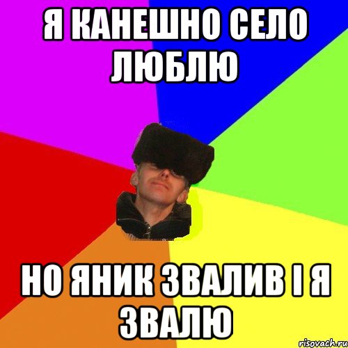 я канешно село люблю но яник звалив і я звалю
