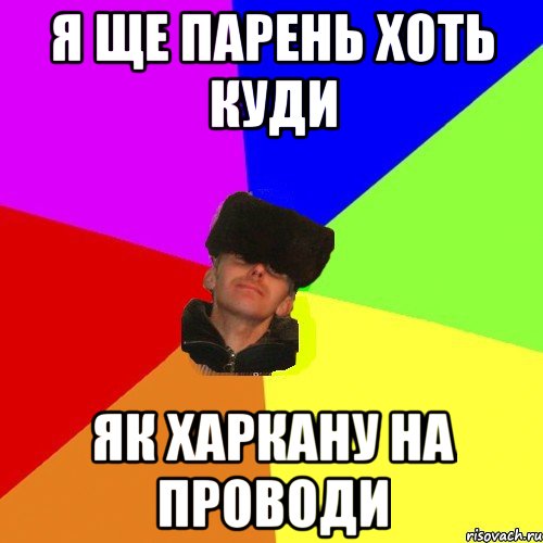я ще парень хоть куди як харкану на проводи