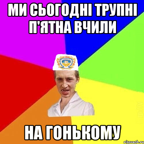 ми сьогодні трупні п'ятна вчили на гонькому