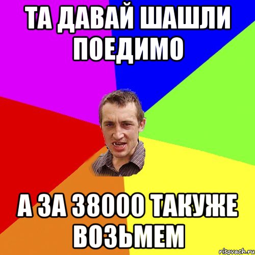 ТА ДАВАЙ ШАШЛИ ПОЕДИМО А ЗА 38000 ТАКУЖЕ ВОЗЬМЕМ, Мем Чоткий паца