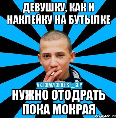 ДЕВУШКУ, КАК И НАКЛЕЙКУ НА БУТЫЛКЕ НУЖНО ОТОДРАТЬ ПОКА МОКРАЯ, Мем чоткий пацан