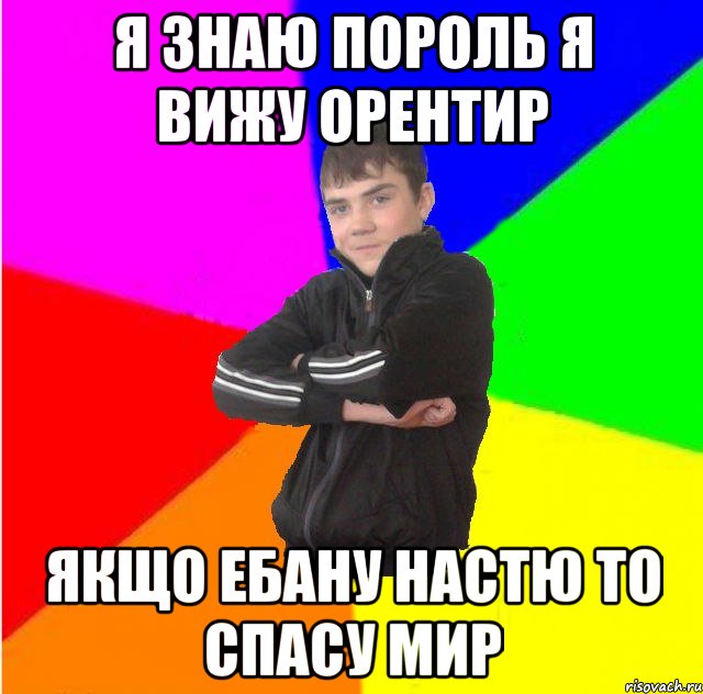 Я знаю пороль я вижу орентир якщо ебану Настю то спасу мир