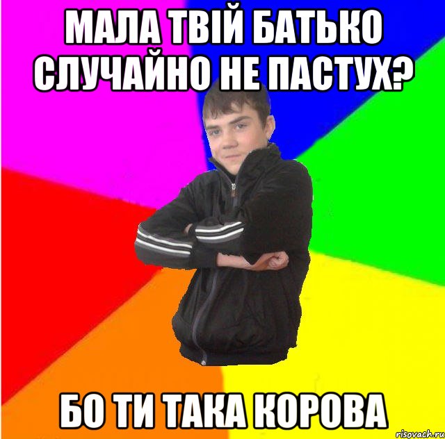 мала твiй батько случайно не пастух? бо ти така корова