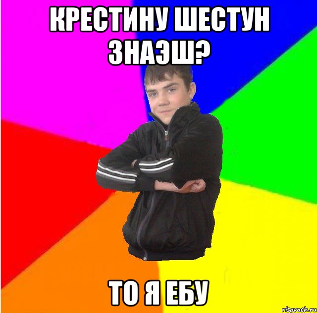 Крестину шестун знаэш? то я ебу