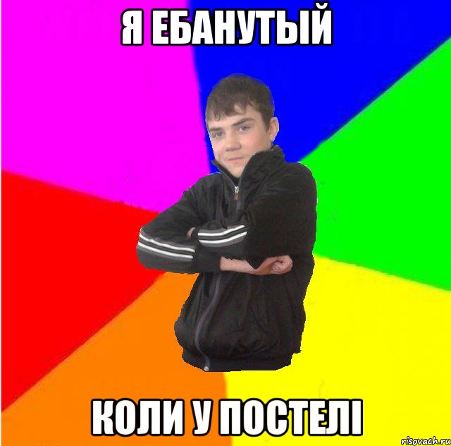 Я ебанутый коли у постелi